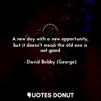 A new day with a new opportunity, but it doesn't mean the old one is not good