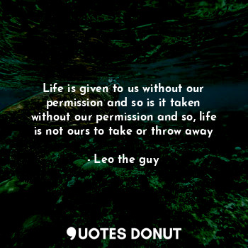 Life is given to us without our permission and so is it taken without our permission and so, life is not ours to take or throw away