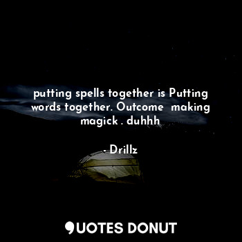 putting spells together is Putting words together. Outcome  making magick . duhhh