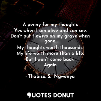 A penny for my thoughts
Yes when I am alive and can see.
Don't put flowers on my grave when gone.
My thoughts worth thousands.
My life worth more than a life.
But I won't come back.
Again
