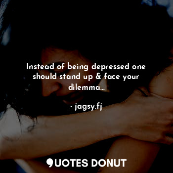 Instead of being depressed one should stand up & face your dilemma...