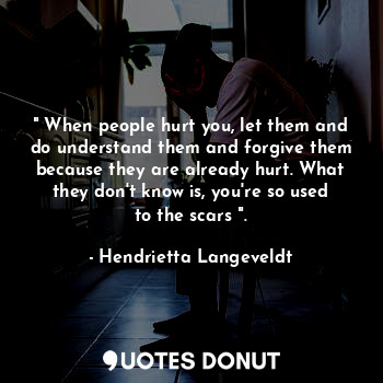 " When people hurt you, let them and do understand them and forgive them because they are already hurt. What they don't know is, you're so used to the scars ".