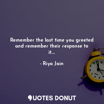 Remember the last time you greeted and remember their response to it....