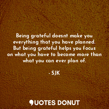 Being grateful doesnt make you everything that you have planned. But being grateful helps you focus on what you have to become more than what you can ever plan of.
