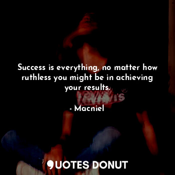 Success is everything, no matter how ruthless you might be in achieving your results.