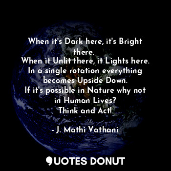 When it's Dark here, it's Bright there. 
When it Unlit there, it Lights here.
In a single rotation everything becomes Upside Down.
If it's possible in Nature why not in Human Lives?
Think and Act!