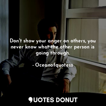 Don't show your anger on others, you never know what the other person is going through.