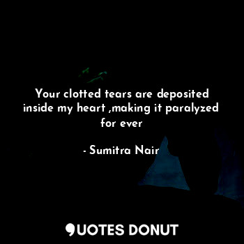 Your clotted tears are deposited inside my heart ,making it paralyzed for ever