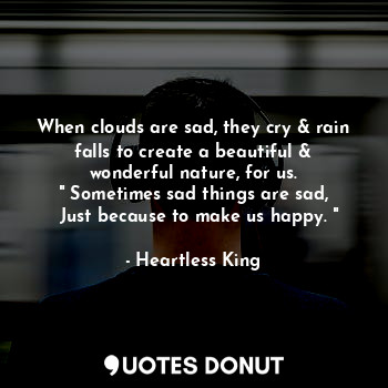 When clouds are sad, they cry & rain falls to create a beautiful & wonderful nature, for us.
" Sometimes sad things are sad,
  Just because to make us happy. "