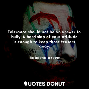 Tolerance should not be an answer to bully. A hard slap of your attitude is enough to keep those teasers away.