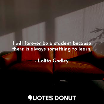 I will forever be a student because there is always something to learn.