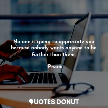 No one is going to appreciate you because nobody wants anyone to be further than them.