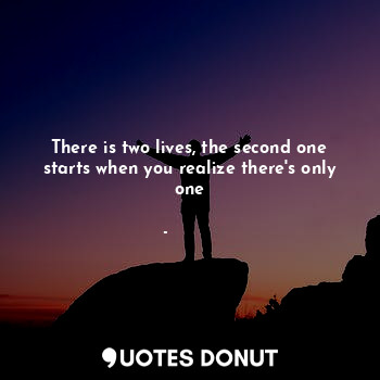 There is two lives, the second one starts when you realize there's only one