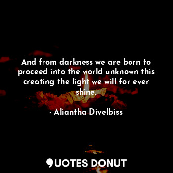 And from darkness we are born to proceed into the world unknown this creating the light we will for ever shine.