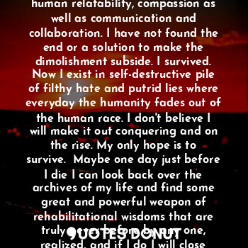 I was born into tramatizing chaos, I did not make it out all strong and wise. I survived. I grew into the dismantling and demolishment of human relatability, compassion as well as communication and collaboration. I have not found the end or a solution to make the dimolishment subside. I survived. Now I exist in self-destructive pile of filthy hate and putrid lies where everyday the humanity fades out of the human race. I don't believe I will make it out conquering and on the rise. My only hope is to survive.  Maybe one day just before I die I can look back over the archives of my life and find some great and powerful weapon of rehabilitational wisdoms that are truly never before by any one, realized, and if I do I will close my eyes breath deep and speak, " I survived."