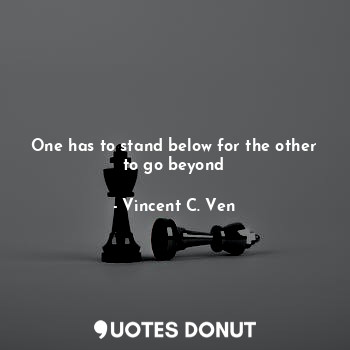  One has to stand below for the other to go beyond... - Vincent C. Ven - Quotes Donut