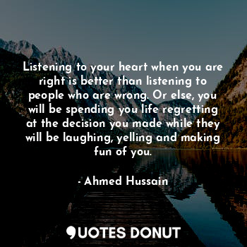 Listening to your heart when you are right is better than listening to people who are wrong. Or else, you will be spending you life regretting at the decision you made while they will be laughing, yelling and making fun of you.