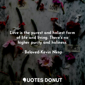 Love is the purest and holiest form of life and living. There's no higher purity and holiness.