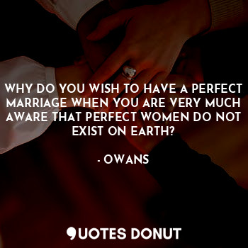 WHY DO YOU WISH TO HAVE A PERFECT MARRIAGE WHEN YOU ARE VERY MUCH AWARE THAT PERFECT WOMEN DO NOT EXIST ON EARTH?