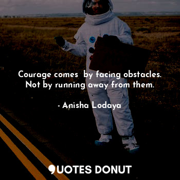 Courage comes  by facing obstacles. Not by running away from them.