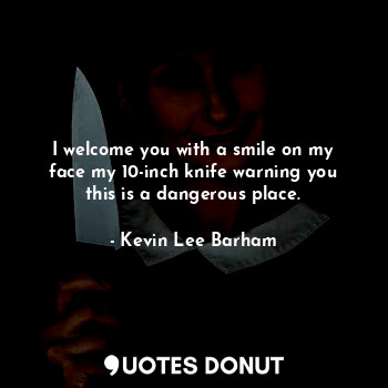 I welcome you with a smile on my face my 10-inch knife warning you this is a dangerous place.