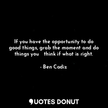 If you have the opportunity to do good things, grab the moment and do things you   think if what is right.
