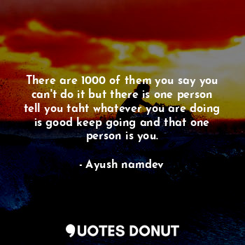 There are 1000 of them you say you can't do it but there is one person tell you taht whatever you are doing is good keep going and that one person is you.