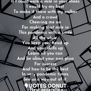 If I could walk a mile in your shoes
I would try my best
To make it there with my walker
And a crowd
Cheering me on
For making that mile in
This pandemic with a smile
All the while.
You keep your head up
And your skills up
Learn all you can
And be about your own plan
For success
And how to be the best
In very pandemic times.
See us a way out of it.
