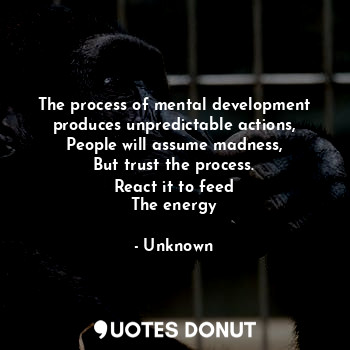 The process of mental development produces unpredictable actions,
People will assume madness,
But trust the process.
React it to feed
The energy