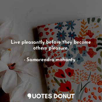 Live pleasantly before they become others pleasure.