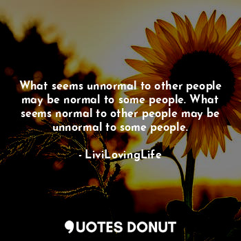 What seems unnormal to other people may be normal to some people. What seems normal to other people may be unnormal to some people.