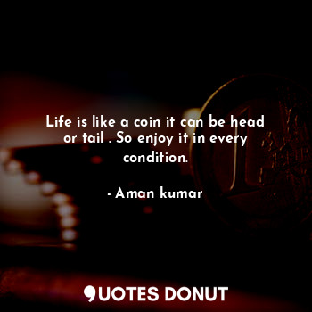 Life is like a coin it can be head or tail . So enjoy it in every condition.