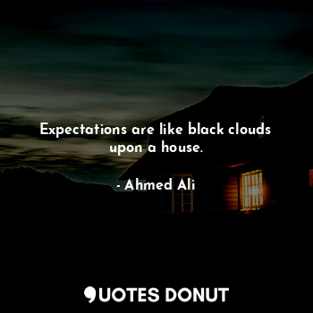 Expectations are like black clouds upon a house.