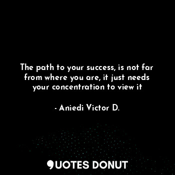 The path to your success, is not far from where you are, it just needs your concentration to view it