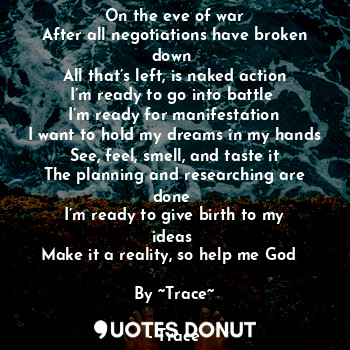 On the eve of war
After all negotiations have broken down 
All that’s left, is naked action
I’m ready to go into battle 
I’m ready for manifestation
I want to hold my dreams in my hands
See, feel, smell, and taste it
The planning and researching are done 
I’m ready to give birth to my ideas 
Make it a reality, so help me God  

By ~Trace~