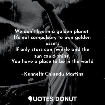 We don't live in a golden planet 
It's not compulsory to own golden assets
If only stars can twinkle and the sun could shine 
You have a place to be in the world
