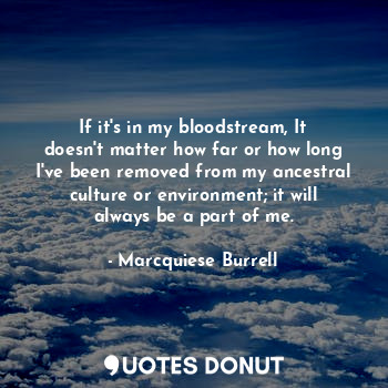 If it's in my bloodstream, It doesn't matter how far or how long I've been removed from my ancestral culture or environment; it will always be a part of me.