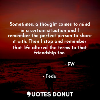Sometimes, a thought comes to mind in a certain situation and I remember the perfect person to share it with. Then I stop and remember that life altered the terms to that friendship too.
                                                                - FW