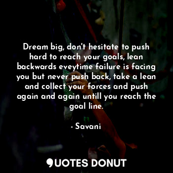 Dream big, don't hesitate to push hard to reach your goals, lean backwards eveytime failure is facing you but never push back, take a lean and collect your forces and push again and again untill you reach the goal line.