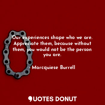 Our experiences shape who we are. Appreciate them, because without them, you would not be the person you are.