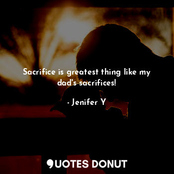 Sacrifice is greatest thing like my dad's sacrifices!