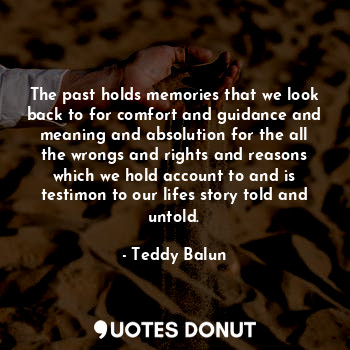 The past holds memories that we look back to for comfort and guidance and meaning and absolution for the all the wrongs and rights and reasons which we hold account to and is testimon to our lifes story told and untold.