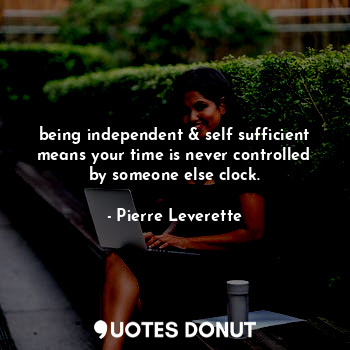 being independent & self sufficient means your time is never controlled by someone else clock.