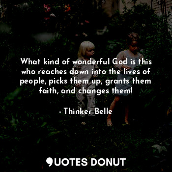 What kind of wonderful God is this who reaches down into the lives of people, picks them up, grants them faith, and changes them!