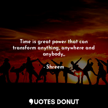 Time is great power that can transform anything, anywhere and anybody,,