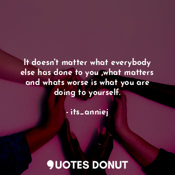 It doesn't matter what everybody else has done to you ,what matters and whats worse is what you are doing to yourself.