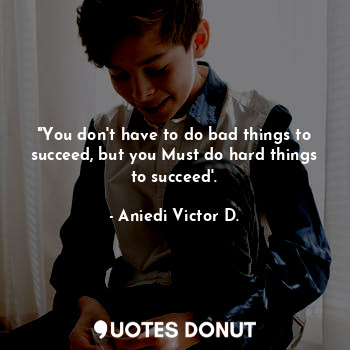 "You don't have to do bad things to succeed, but you Must do hard things to succeed'.