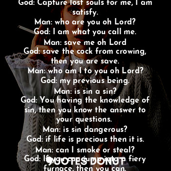 Man: what should I do to you oh Lord?
God: speak of me, I speak more about you.
Man: what can I offer you oh Lord?
God: Capture lost souls for me, I am satisfy.
Man: who are you oh Lord?
God: I am what you call me.
Man: save me oh Lord
God: save the cock from crowing, then you are save.
Man: who am I to you oh Lord?
God: my previous being.
Man: is sin a sin?
God: You having the knowledge of sin, then you know the answer to your questions. 
Man: is sin dangerous?
God: if life is precious then it is.
Man: can I smoke or steal?
God: If you can jump into a fiery furnace, then you can.
Man: what shall I offer you the most?
God: Praises.....