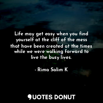 Life may get easy when you find yourself at the cliff of the mess that have been created at the times while we were walking forward to live the busy lives.