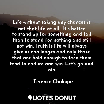 Life without taking any chances is not that life at all.  It's better to stand up for something and fail than to stand for nothing and still not win. Truth is life will always give us challenges and only those that are bold enough to face them tend to endure and win. Let's go and win.